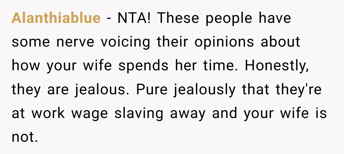 Alanthiablue − NTA! These people have some nerve voicing their opinions about how your wife spends her time. Honestly, they are jealous. Pure jealously that they're at work wage slaving...