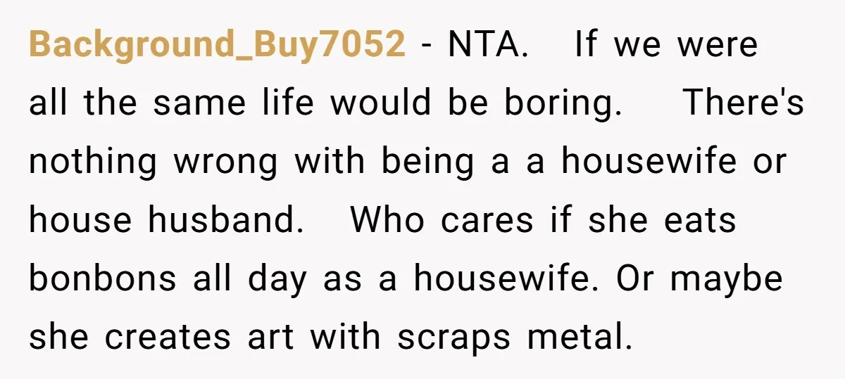 Background_Buy7052 − NTA. If we were all the same life would be boring. There's nothing wrong with being a a housewife or house husband. Who cares if she eats bonbons...