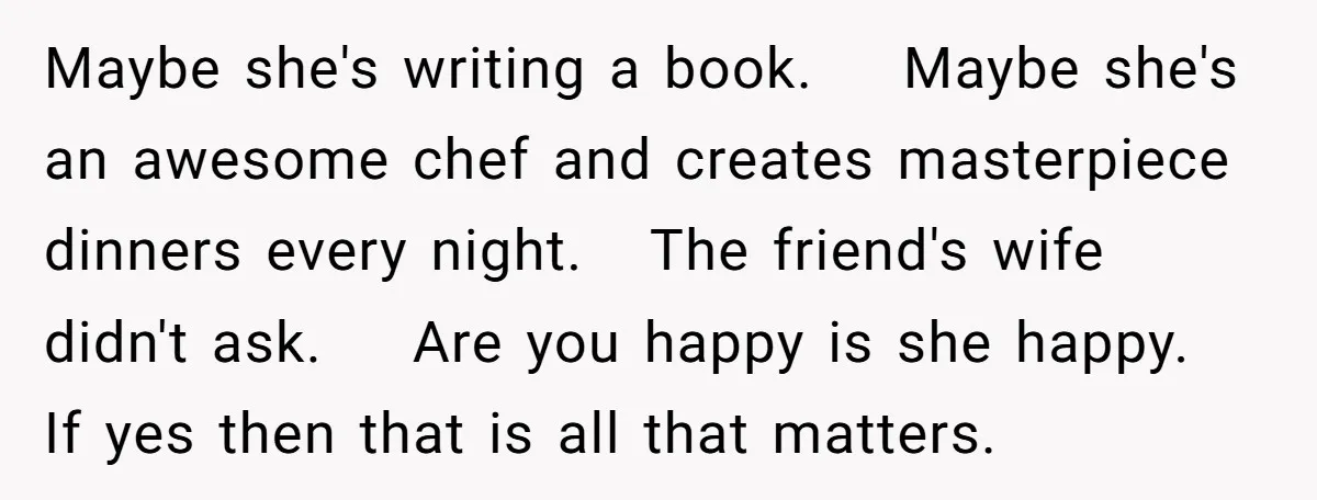 Maybe she's writing a book. Maybe she's an awesome chef and creates masterpiece dinners every night. The friend's wife didn't ask. Are you happy is she happy. If yes then...