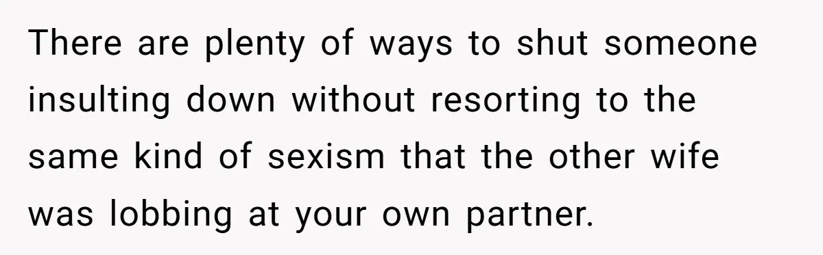 There are plenty of ways to shut someone insulting down without resorting to the same kind of sexism that the other wife was lobbing at your own partner.