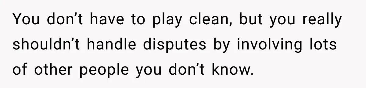 You don’t have to play clean, but you really shouldn’t handle disputes by involving lots of other people you don’t know.