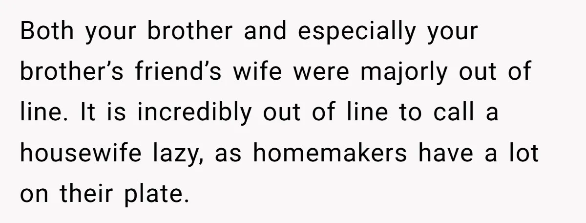 Both your brother and especially your brother’s friend’s wife were majorly out of line. It is incredibly out of line to call a housewife lazy, as homemakers have a lot...
