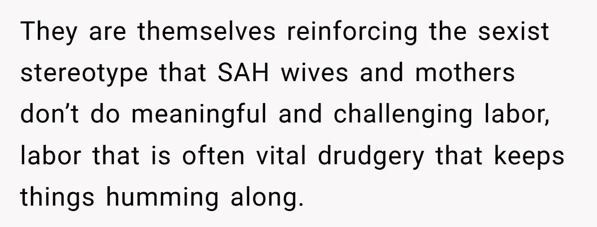 They are themselves reinforcing the sexist stereotype that SAH wives and mothers don’t do meaningful and challenging labor, labor that is often vital drudgery that keeps things humming along.