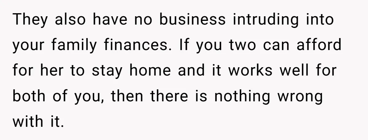 They also have no business intruding into your family finances. If you two can afford for her to stay home and it works well for both of you, then there...