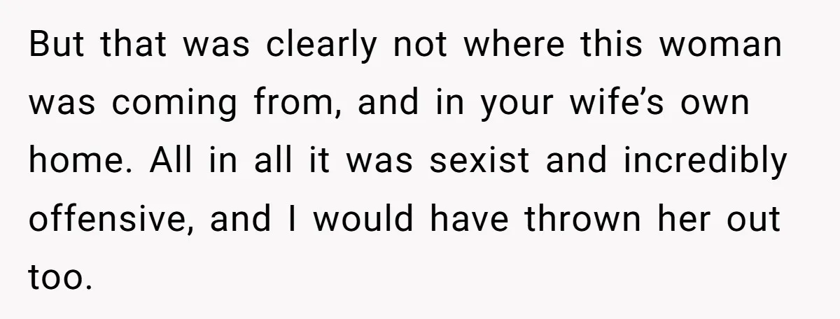 But that was clearly not where this woman was coming from, and in your wife’s own home. All in all it was sexist and incredibly offensive, and I would have...