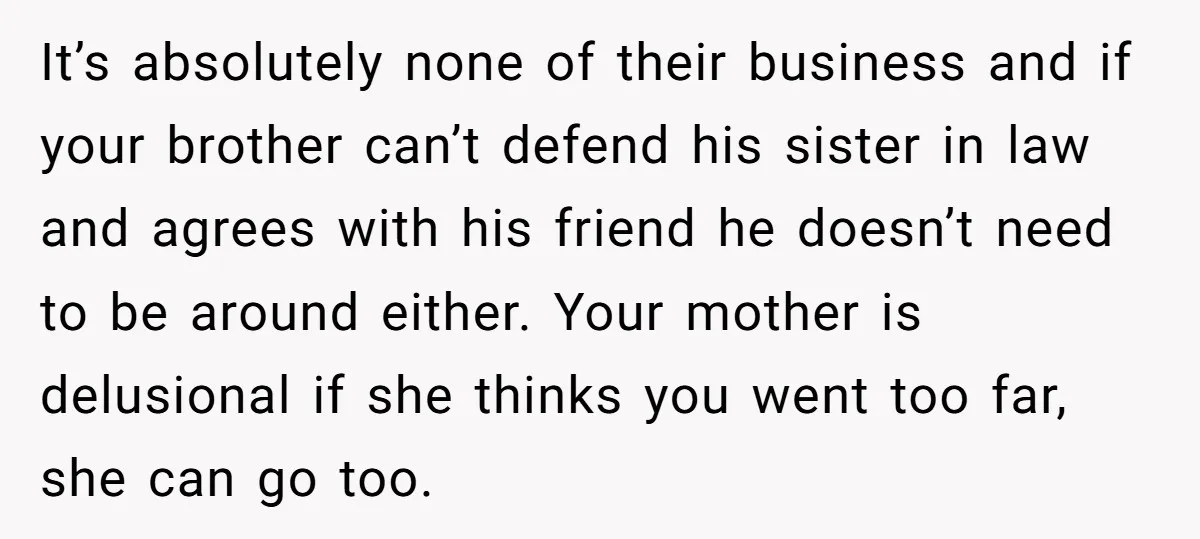 It’s absolutely none of their business and if your brother can’t defend his sister in law and agrees with his friend he doesn’t need to be around either. Your mother...