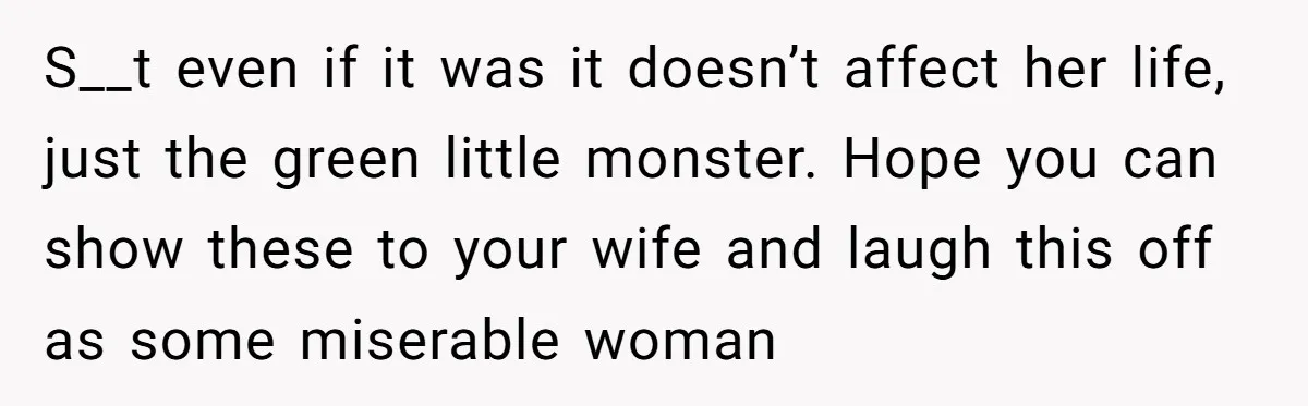 S__t even if it was it doesn’t affect her life, just the green little monster. Hope you can show these to your wife and laugh this off as some miserable...
