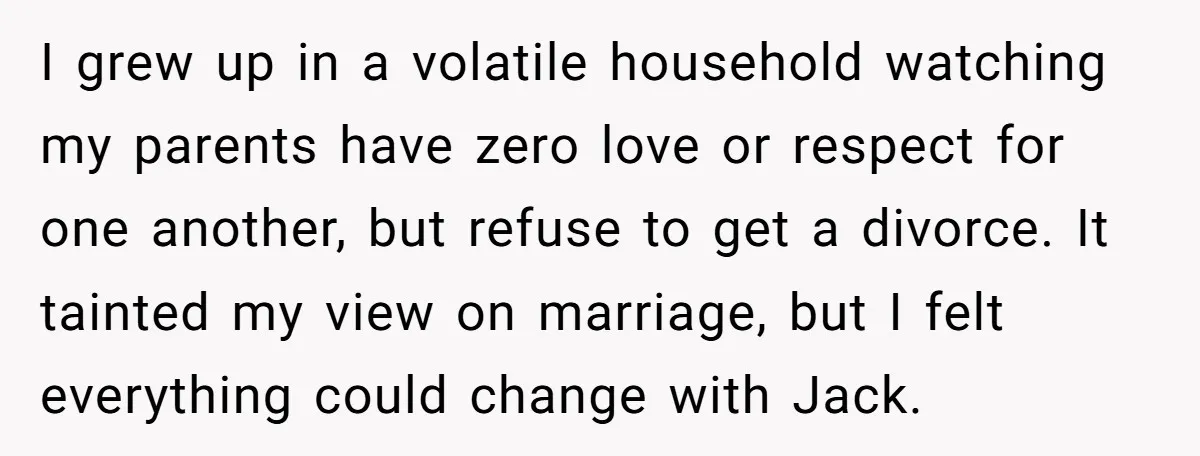 I grew up in a volatile household watching my parents have zero love or respect for one another, but refuse to get a divorce. It tainted my view on marriage,...