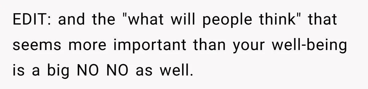 EDIT: and the "what will people think" that seems more important than your well-being is a big NO NO as well.