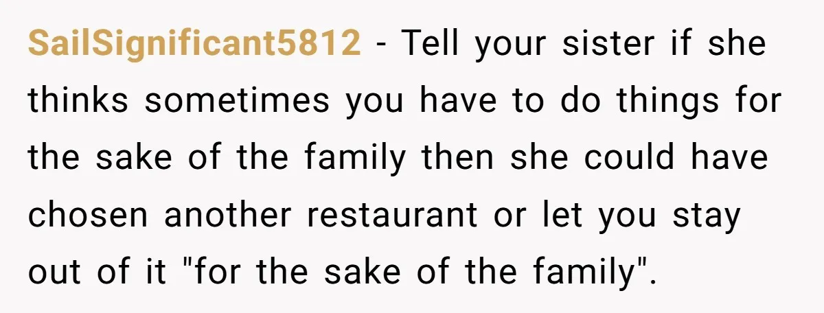 SailSignificant5812 − Tell your sister if she thinks sometimes you have to do things for the sake of the family then she could have chosen another restaurant or let you...