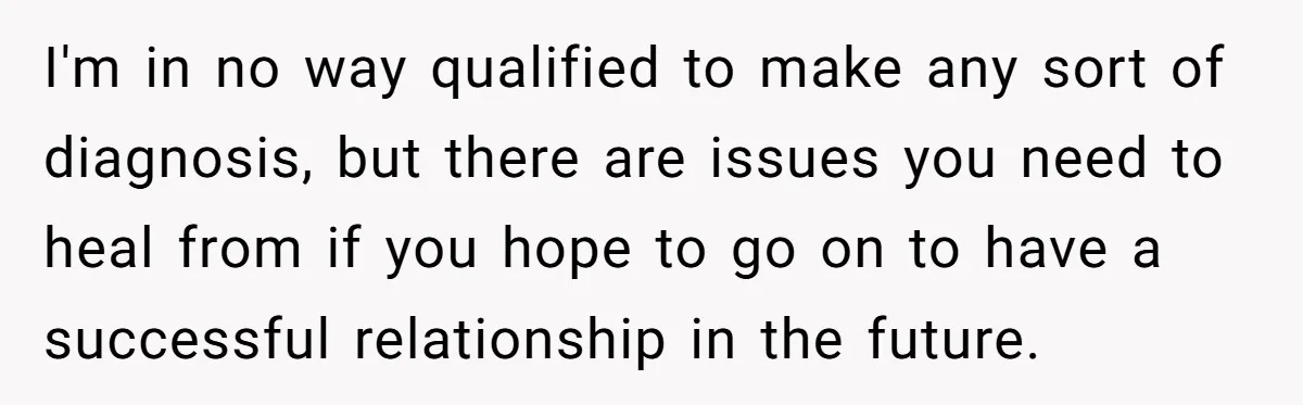 I'm in no way qualified to make any sort of diagnosis, but there are issues you need to heal from if you hope to go on to have a successful...