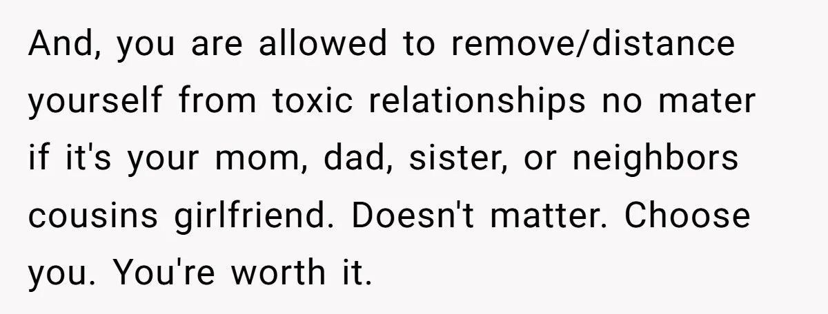 And, you are allowed to remove/distance yourself from toxic relationships no mater if it's your mom, dad, sister, or neighbors cousins girlfriend. Doesn't matter. Choose you. You're worth it.