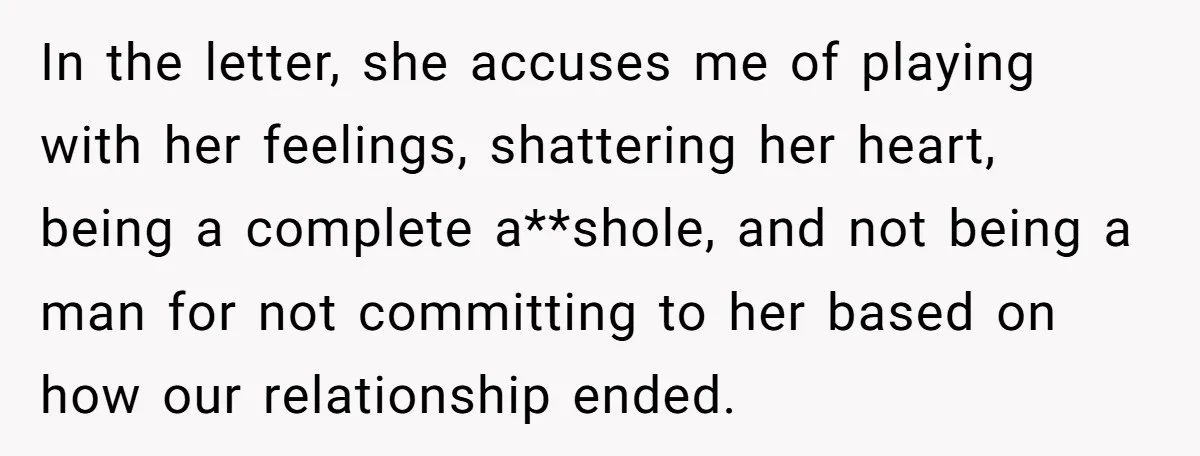 In the letter, she accuses me of playing with her feelings, shattering her heart, being a complete a**shole, and not being a man for not committing to her based on...