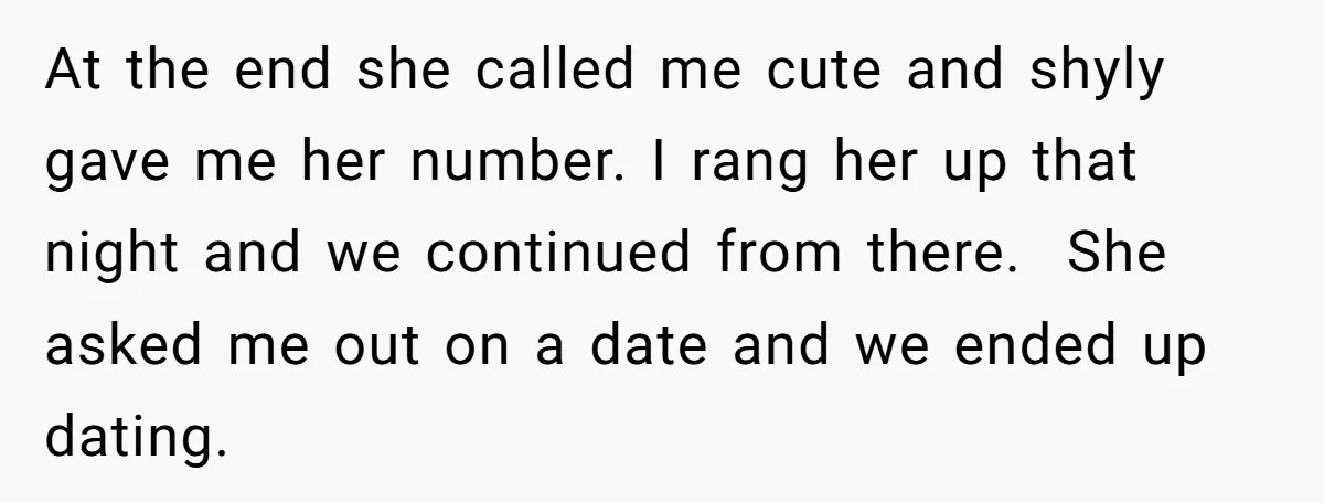 At the end she called me cute and shyly gave me her number. I rang her up that night and we continued from there. She asked me out on a...
