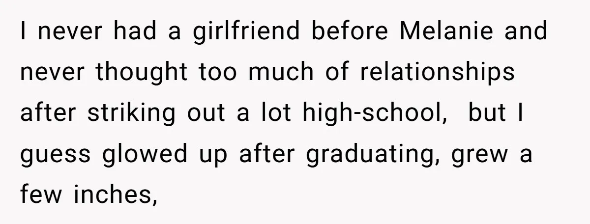 I never had a girlfriend before Melanie and never thought too much of relationships after striking out a lot high-school, but I guess glowed up after graduating, grew a few...