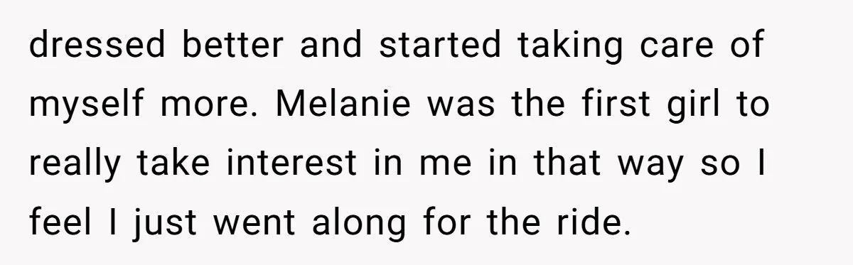 dressed better and started taking care of myself more. Melanie was the first girl to really take interest in me in that way so I feel I just went along...