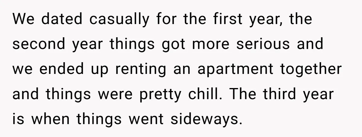 We dated casually for the first year, the second year things got more serious and we ended up renting an apartment together and things were pretty chill. The third year...