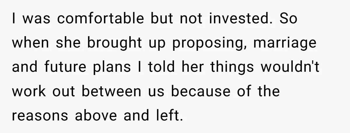 I was comfortable but not invested. So when she brought up proposing, marriage and future plans I told her things wouldn't work out between us because of the reasons above...