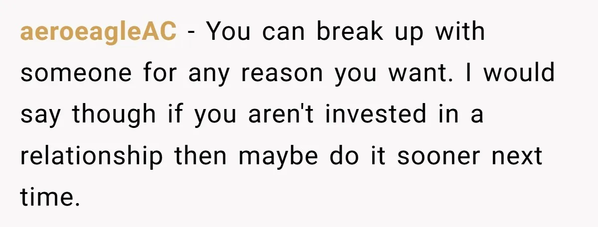 aeroeagleAC − You can break up with someone for any reason you want. I would say though if you aren't invested in a relationship then maybe do it sooner next...