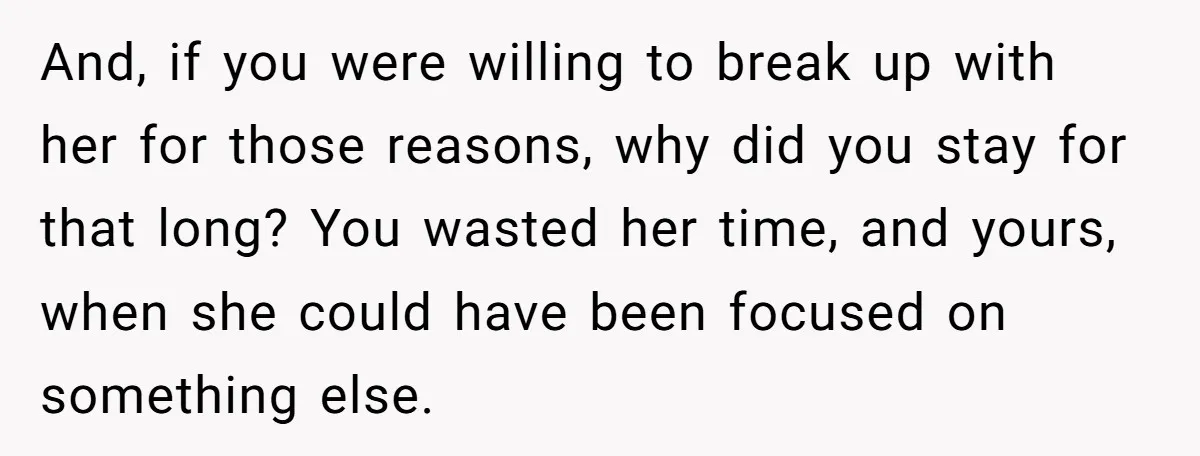 And, if you were willing to break up with her for those reasons, why did you stay for that long? You wasted her time, and yours, when she could have...