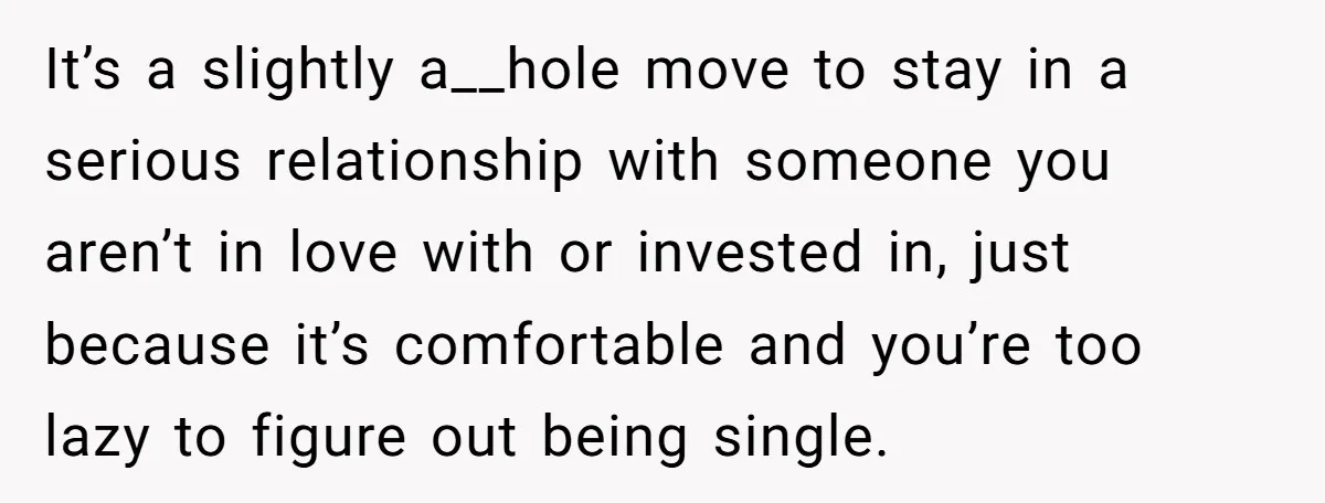 It’s a slightly a__hole move to stay in a serious relationship with someone you aren’t in love with or invested in, just because it’s comfortable and you’re too lazy to...