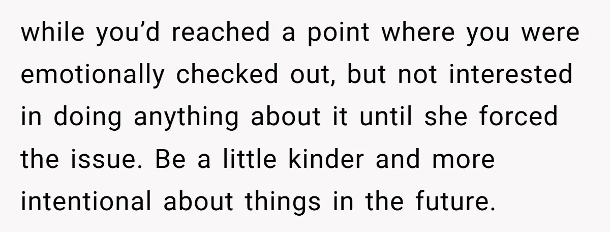 while you’d reached a point where you were emotionally checked out, but not interested in doing anything about it until she forced the issue. Be a little kinder and more...