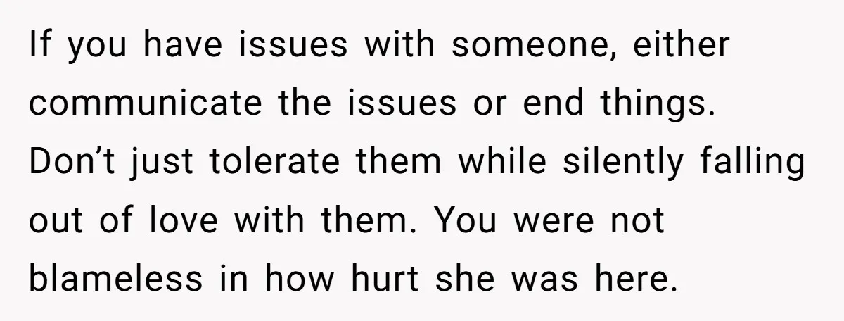 If you have issues with someone, either communicate the issues or end things. Don’t just tolerate them while silently falling out of love with them. You were not blameless in...