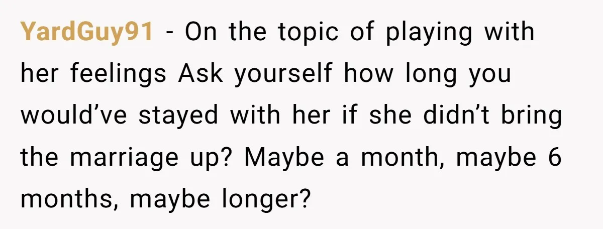 YardGuy91 − On the topic of playing with her feelings Ask yourself how long you would’ve stayed with her if she didn’t bring the marriage up? Maybe a month, maybe...