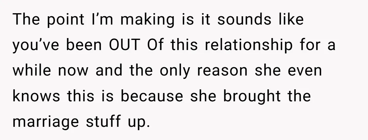 The point I’m making is it sounds like you’ve been OUT Of this relationship for a while now and the only reason she even knows this is because she brought...