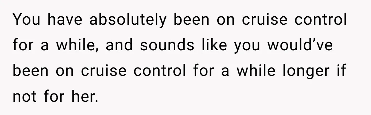 You have absolutely been on cruise control for a while, and sounds like you would’ve been on cruise control for a while longer if not for her.