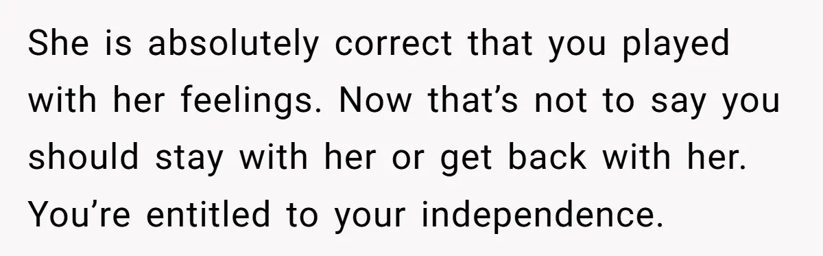 She is absolutely correct that you played with her feelings. Now that’s not to say you should stay with her or get back with her. You’re entitled to your independence.