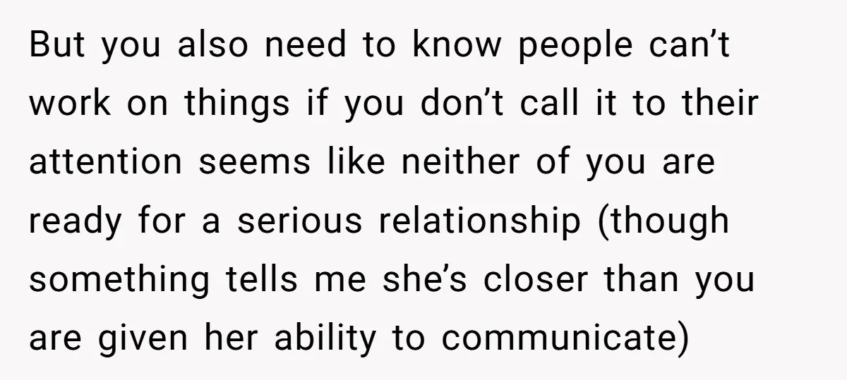 But you also need to know people can’t work on things if you don’t call it to their attention seems like neither of you are ready for a serious relationship...