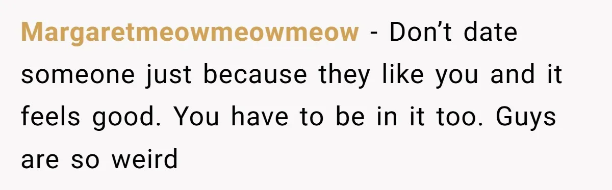 Margaretmeowmeowmeow − Don’t date someone just because they like you and it feels good. You have to be in it too. Guys are so weird