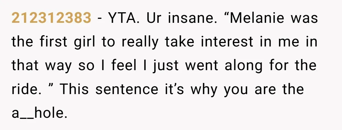 212312383 − YTA. Ur insane. “Melanie was the first girl to really take interest in me in that way so I feel I just went along for the ride. ”...