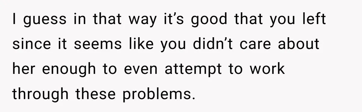 I guess in that way it’s good that you left since it seems like you didn’t care about her enough to even attempt to work through these problems.