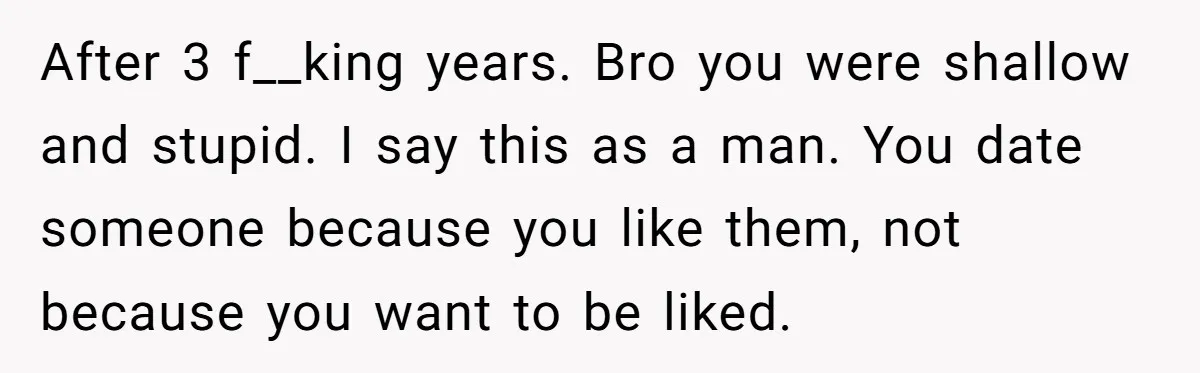 After 3 f__king years. Bro you were shallow and stupid. I say this as a man. You date someone because you like them, not because you want to be liked.