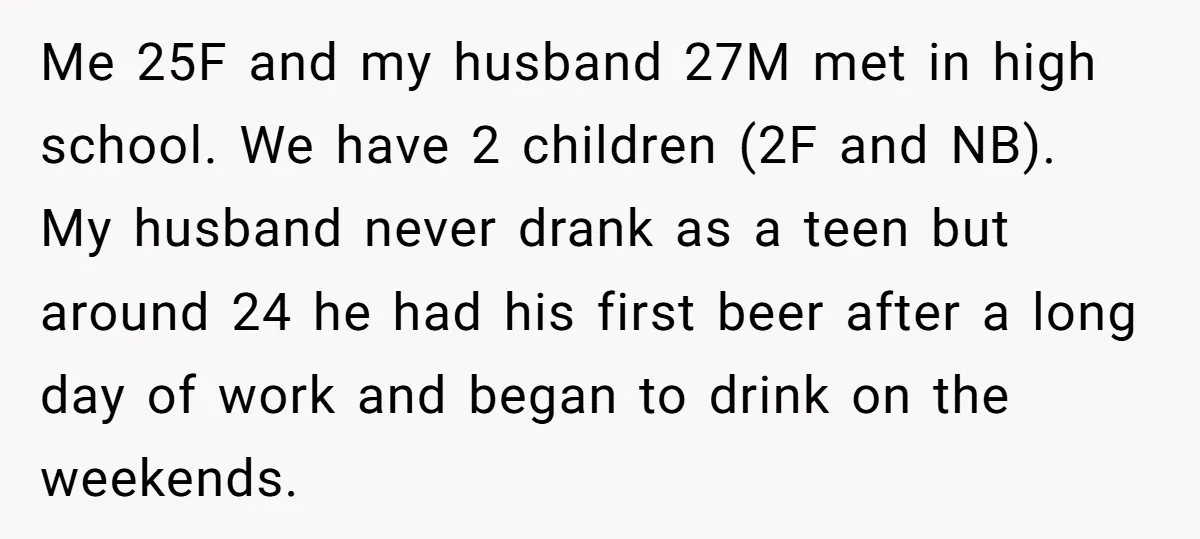 Me 25F and my husband 27M met in high school. We have 2 children (2F and NB). My husband never drank as a teen but around 24 he had his...