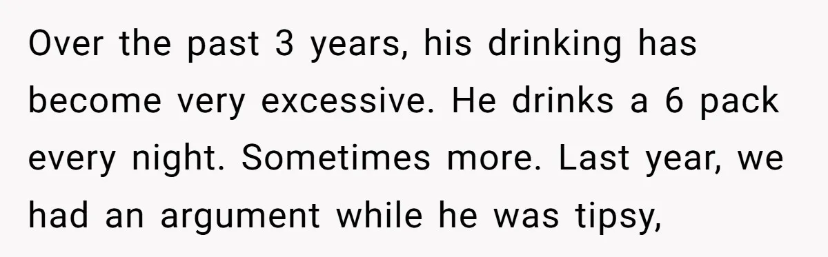 Over the past 3 years, his drinking has become very excessive. He drinks a 6 pack every night. Sometimes more. Last year, we had an argument while he was tipsy,