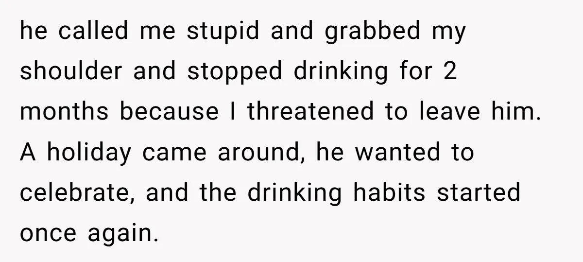 he called me stupid and grabbed my shoulder and stopped drinking for 2 months because I threatened to leave him. A holiday came around, he wanted to celebrate, and the...