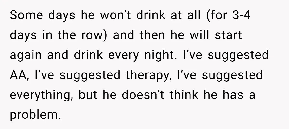 Some days he won’t drink at all (for 3-4 days in the row) and then he will start again and drink every night. I’ve suggested AA, I’ve suggested therapy, I’ve...