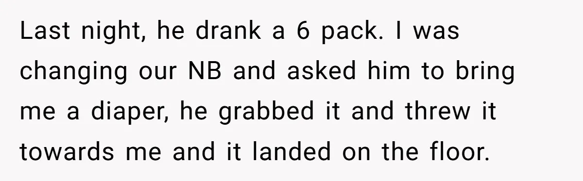 Last night, he drank a 6 pack. I was changing our NB and asked him to bring me a diaper, he grabbed it and threw it towards me and it...