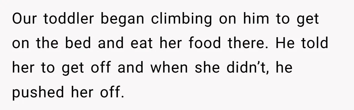 Our toddler began climbing on him to get on the bed and eat her food there. He told her to get off and when she didn’t, he pushed her off.