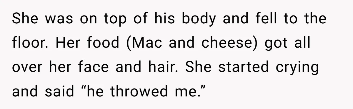 She was on top of his body and fell to the floor. Her food (Mac and cheese) got all over her face and hair. She started crying and said “he...