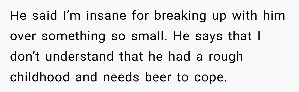 He said I’m insane for breaking up with him over something so small. He says that I don’t understand that he had a rough childhood and needs beer to cope.