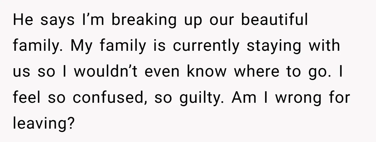 He says I’m breaking up our beautiful family. My family is currently staying with us so I wouldn’t even know where to go. I feel so confused, so guilty. Am...