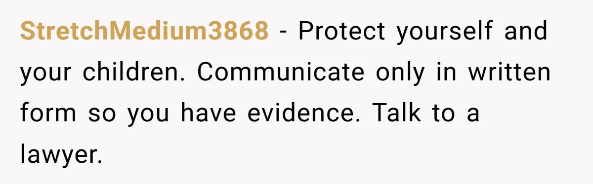 StretchMedium3868 − Protect yourself and your children. Communicate only in written form so you have evidence. Talk to a lawyer.
