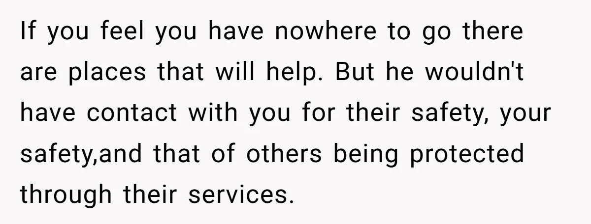 If you feel you have nowhere to go there are places that will help. But he wouldn't have contact with you for their safety, your safety,and that of others being...