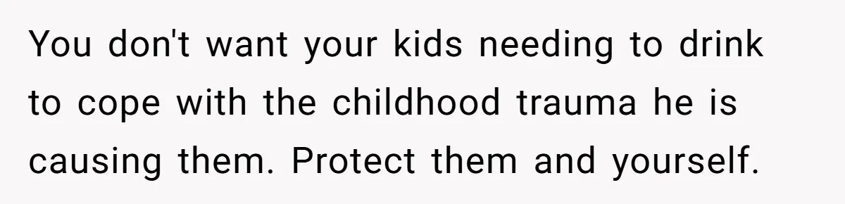 You don't want your kids needing to drink to cope with the childhood trauma he is causing them. Protect them and yourself.