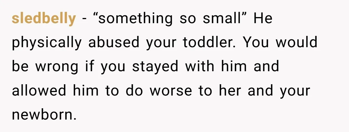 sledbelly − “something so small” He physically abused your toddler. You would be wrong if you stayed with him and allowed him to do worse to her and your newborn.