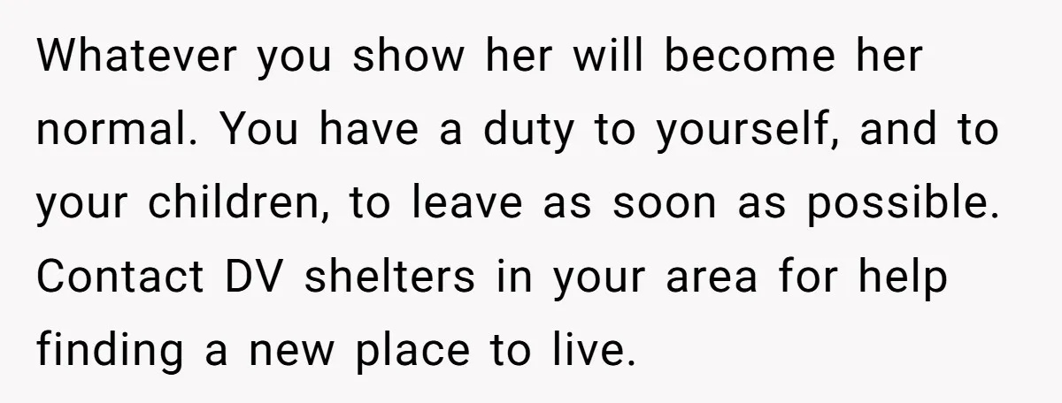 Whatever you show her will become her normal. You have a duty to yourself, and to your children, to leave as soon as possible. Contact DV shelters in your area...